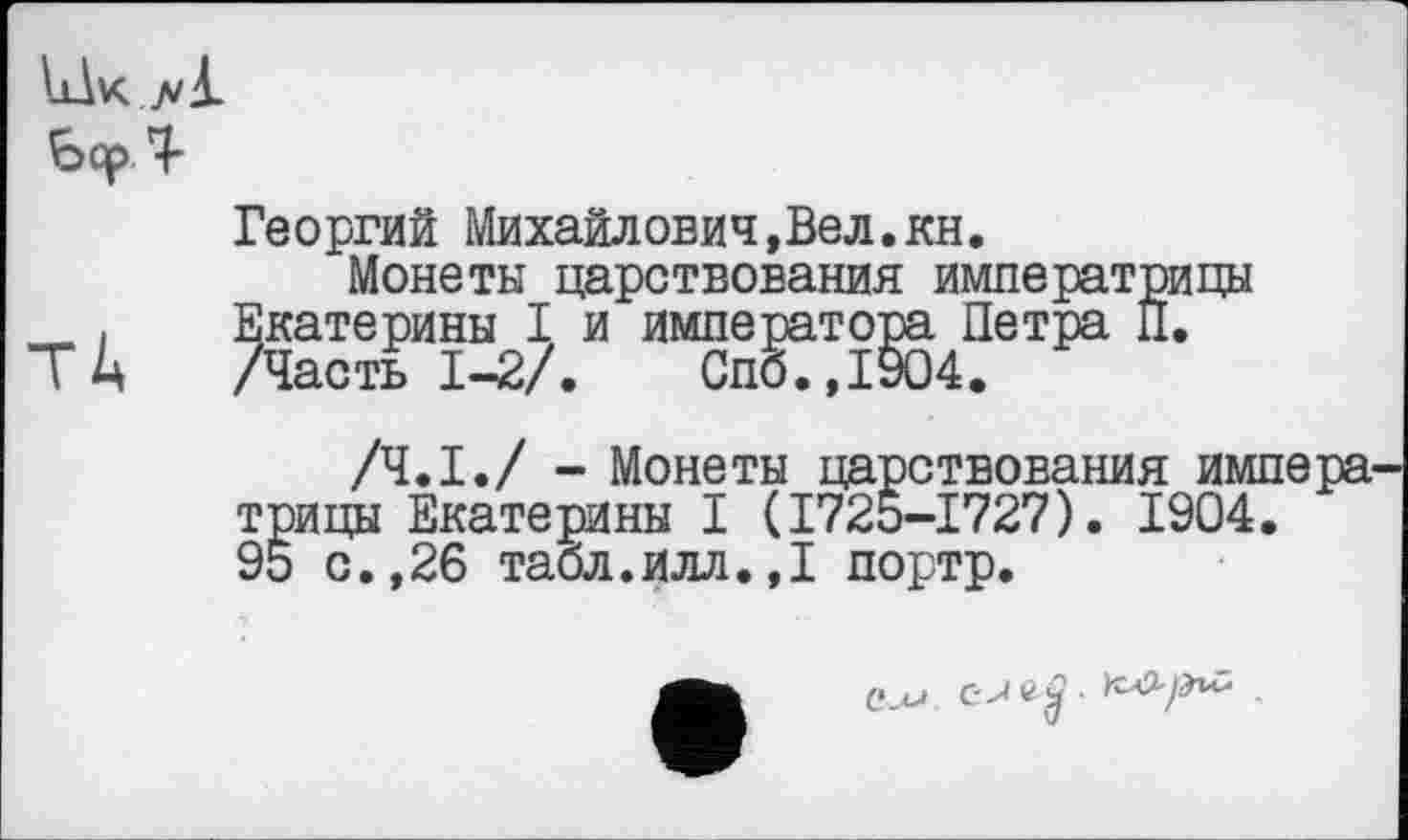 ﻿IlIk jvA.
Ьор T
Георгий Михайлович,Beл.кн.
Монеты царствования императрицы . , Екатерины I и императора Петра П.
ТА /Часть 1-2/.	Спб.,1904.
/Ч.І./ - Монеты царствования импера трицы Екатерины I (I72O-I727). 1904.
9о с.,26 табл.илл.,I портр.
Си-»